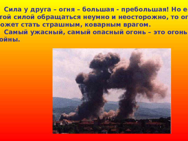  Сила у друга – огня – большая - пребольшая! Но если этой силой обращаться неумно и неосторожно, то огонь может стать страшным, коварным врагом.  Самый ужасный, самый опасный огонь – это огонь войны. 