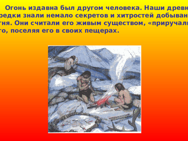  Огонь издавна был другом человека. Наши древние предки знали немало секретов и хитростей  добывания огня. Они считали его живым существом, «приручали» его, поселяя его в своих пещерах. 