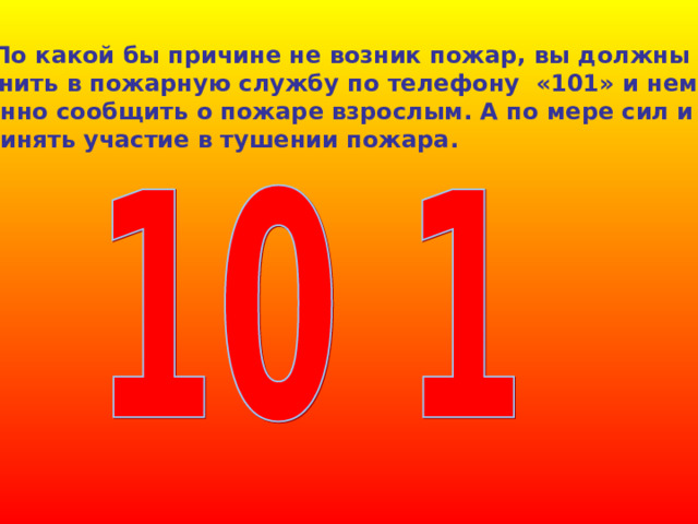  По какой бы причине не возник пожар, вы должны поз- вонить в пожарную службу по телефону «101» и немед- ленно сообщить о пожаре взрослым. А по мере сил и принять участие в тушении пожара. 