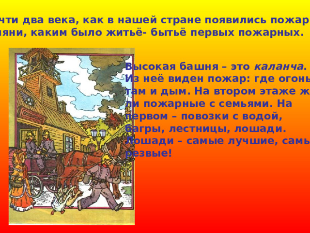  Почти два века, как в нашей стране появились пожарные. Взгляни, каким было житьё- бытьё первых пожарных. Высокая башня – это каланча . Из неё виден пожар: где огонь, там и дым. На втором этаже жи- ли пожарные с семьями. На первом – повозки с водой, багры, лестницы, лошади. Лошади – самые лучшие, самые резвые! 