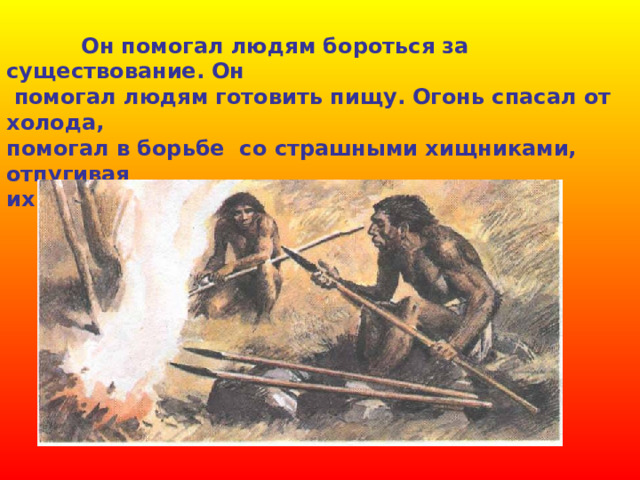  Он помогал людям бороться за существование. Он  помогал людям готовить пищу. Огонь спасал от холода, помогал в борьбе со страшными хищниками, отпугивая их от пещер и стоянок древнего человека. 