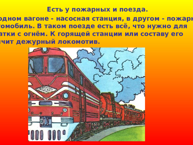 Есть у пожарных и поезда.  В одном вагоне - насосная станция, в другом - пожарный  автомобиль. В таком поезде есть всё, что нужно для схватки с огнём. К горящей станции или составу его домчит дежурный локомотив. 