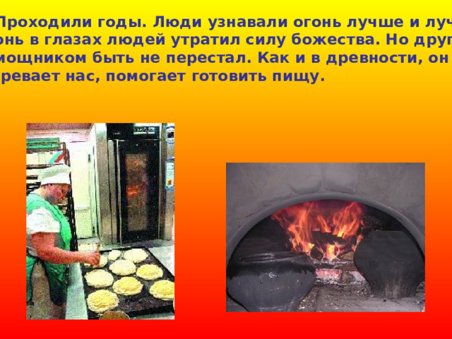  Проходили годы. Люди узнавали огонь лучше и лучше. Огонь в глазах людей утратил силу божества. Но другом, помощником быть не перестал. Как и в древности, он согревает нас, помогает готовить пищу. 