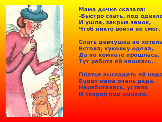 Мама дочке сказала: -Быстро спать, под одеяло! И ушла, закрыв замок, Чтоб никто войти не смог.  Спать девчушка не хотела. Встала, куколку одела, Да по комнате прошлась, Тут работа ей нашлась.  Платье выгладить ей надо – Будет мама очень рада. Наработалась, устала И скорей под одеяло. 