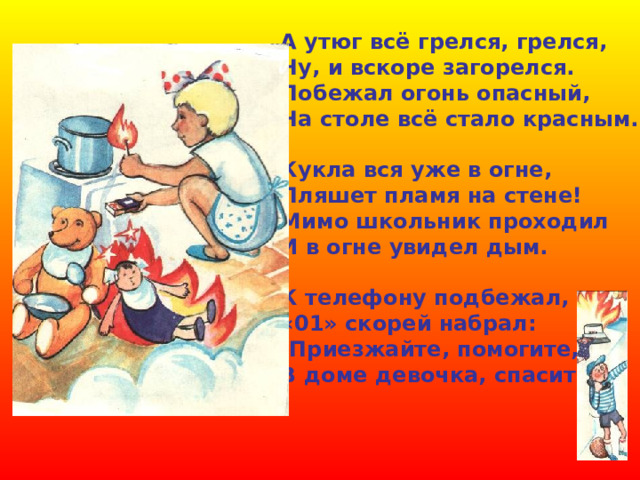 А утюг всё грелся, грелся, Ну, и вскоре загорелся. Побежал огонь опасный, На столе всё стало красным.  Кукла вся уже в огне, Пляшет пламя на стене! Мимо школьник проходил И в огне увидел дым.  К телефону подбежал, «01» скорей набрал: -Приезжайте, помогите, В доме девочка, спасите!   