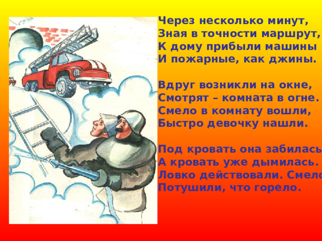 Через несколько минут, Зная в точности маршрут, К дому прибыли машины И пожарные, как джины.  Вдруг возникли на окне, Смотрят – комната в огне. Смело в комнату вошли, Быстро девочку нашли.  Под кровать она забилась А кровать уже дымилась. Ловко действовали. Смело, Потушили, что горело. 
