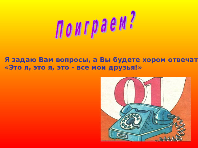 Я задаю Вам вопросы, а Вы будете хором отвечать: «Это я, это я, это - все мои друзья!» 