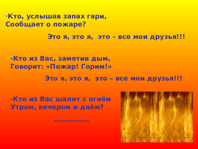 Кто, услышав запах гари, Сообщает о пожаре? Это я, это я, это – все мои друзья!!! -Кто из Вас, заметив дым, Говорит: «Пожар! Горим!» Это я, это я, это – все мои друзья!!! -Кто из Вас шалит с огнём Утром, вечером и днём? ------------- 