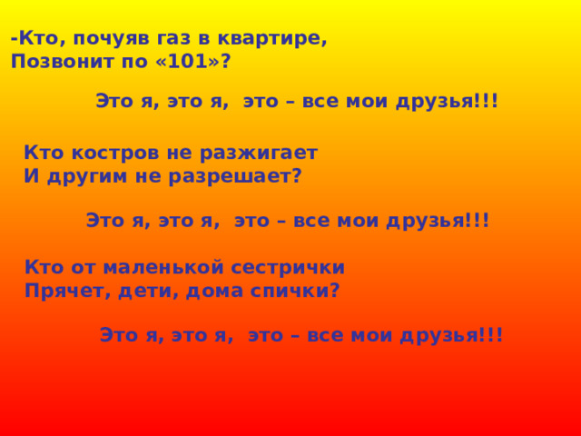 -Кто, почуяв газ в квартире, Позвонит по «101»? Это я, это я, это – все мои друзья!!! Кто костров не разжигает И другим не разрешает? Это я, это я, это – все мои друзья!!! Кто от маленькой сестрички Прячет, дети, дома спички? Это я, это я, это – все мои друзья!!! 