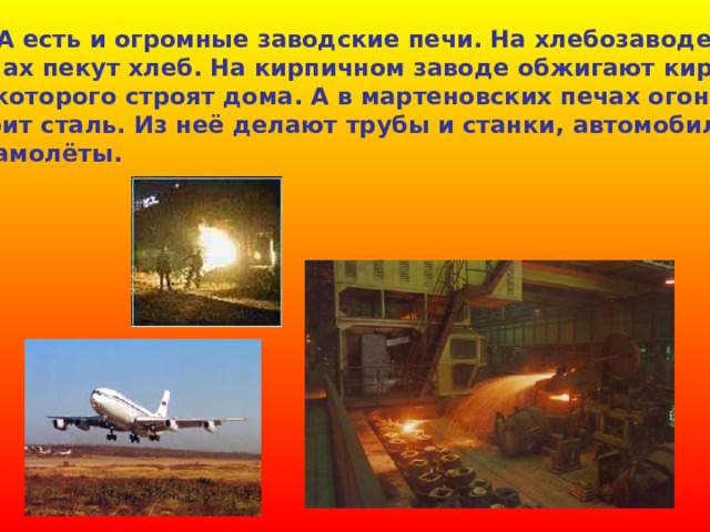  А есть и огромные заводские печи. На хлебозаводе в печах пекут хлеб. На кирпичном заводе обжигают кирпич, из которого строят дома. А в мартеновских печах огонь варит сталь. Из неё делают трубы и станки, автомобили и самолёты.  