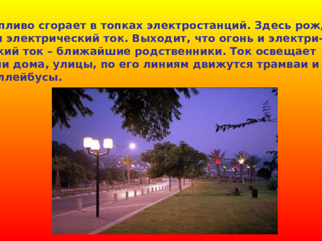  Топливо сгорает в топках электростанций. Здесь рожда- ется электрический ток. Выходит, что огонь и электри- ческий ток – ближайшие родственники. Ток освещает наши дома, улицы, по его линиям движутся трамваи и троллейбусы. 