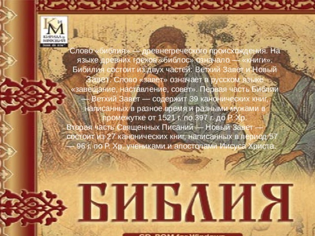 Слово «библия» — древнегреческого происхождения. На языке древних греков «библос» означало — «книги». Бибилия состоит из двух частей: Ветхий Завет и Новый Завет . Слово «завет» означает в русском языке «завещание, наставление, совет». Первая часть Библии — Ветхий Завет — содержит 39 канонических книг, написанных в разное время и разными мужами в промежутке от 1521 г. по 397 г. до Р. Хр. Вторая часть Священных Писаний — Новый Завет — состоит из 27 канонических книг, написанных в период 57 — 96 г. по Р. Хр. учениками и апостолами Иисуса Христа. 