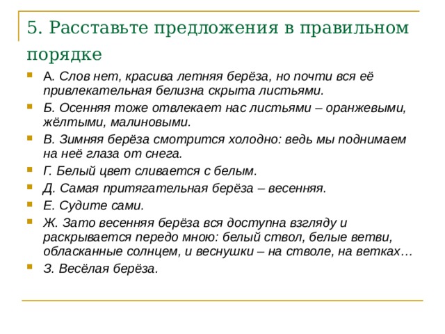 5. Расставьте предложения в правильном порядке  А . Слов нет, красива летняя берёза, но почти вся её привлекательная белизна скрыта листьями. Б. Осенняя тоже отвлекает нас листьями – оранжевыми, жёлтыми, малиновыми. В. Зимняя берёза смотрится холодно: ведь мы поднимаем на неё глаза от снега. Г. Белый цвет сливается с белым. Д. Самая притягательная берёза – весенняя. Е. Судите сами. Ж. Зато весенняя берёза вся доступна взгляду и раскрывается передо мною: белый ствол, белые ветви, обласканные солнцем, и веснушки – на стволе, на ветках… З. Весёлая берёза.  