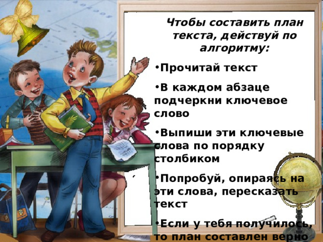 Чтобы составить план текста, действуй по алгоритму: Прочитай текст В каждом абзаце подчеркни ключевое слово Выпиши эти ключевые слова по порядку столбиком Попробуй, опираясь на эти слова, пересказать текст Если у тебя получилось, то план составлен верно  