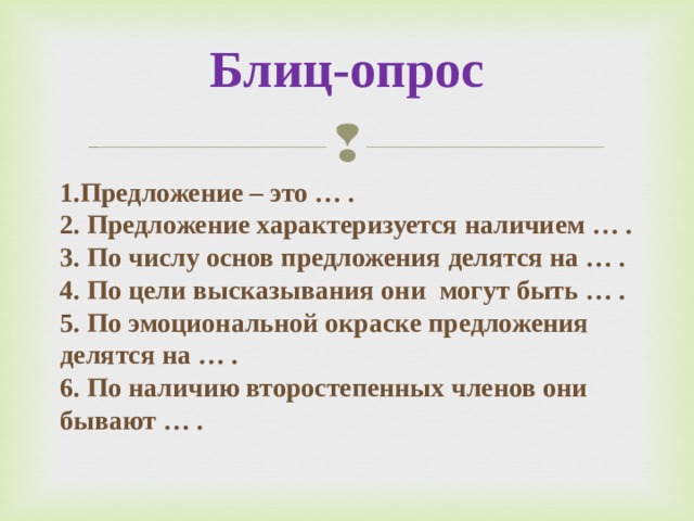 Блиц-опрос 1.Предложение – это … . 2. Предложение характеризуется наличием … . 3. По числу основ предложения делятся на … . 4. По цели высказывания они могут быть … . 5. По эмоциональной окраске предложения делятся на … . 6. По наличию второстепенных членов они бывают … .  