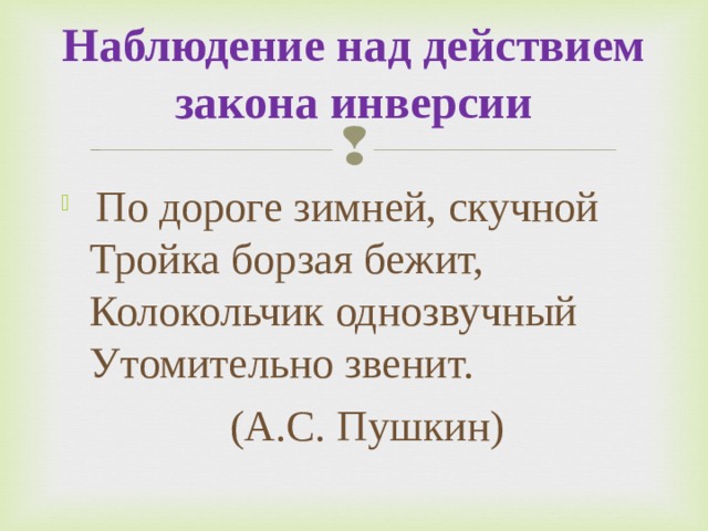 Наблюдение над действием закона инверсии   По дороге зимней, скучной  Тройка борзая бежит,  Колокольчик однозвучный   Утомительно звенит.    (А.С. Пушкин) 