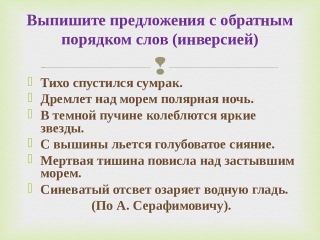 Выпишите предложения с обратным порядком слов (инверсией)   Тихо спустился сумрак. Дремлет над морем полярная ночь. В темной пучине колеблются яркие звезды. С вышины льется голубоватое сияние.  Мертвая тишина повисла над застывшим морем. Синеватый отсвет озаряет водную гладь.     (По А. Серафимовичу). 
