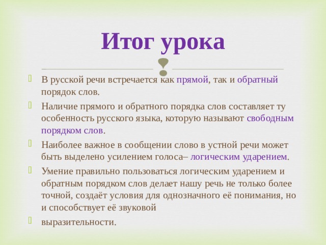 Итог урока В русской речи встречается как прямой , так и обратный порядок слов. Наличие прямого и обратного порядка слов составляет ту особенность русского языка, которую называют  свободным порядком слов . Наиболее важное в сообщении слово в устной речи может быть выделено усилением голоса– логическим ударением . Умение правильно пользоваться логическим ударением и обратным порядком слов делает нашу речь не только более точной, создаёт условия для однозначного её понимания, но и способствует её звуковой выразительности.  