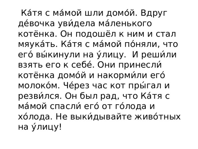  Ка́тя с ма́мой шли домо́й. Вдруг де́вочка уви́дела ма́ленького котёнка. Он подошёл к ним и стал мяука́ть. Ка́тя с ма́мой по́няли, что его́ вы́кинули на у́лицу. И реши́ли взять его к себе́. Они принесли́ котёнка домо́й и накорми́ли его́ молоко́м. Че́рез час кот пры́гал и резви́лся. Он был рад, что Ка́тя с ма́мой спасли́ его́ от го́лода и хо́лода. Не выки́дывайте живо́тных на у́лицу! 