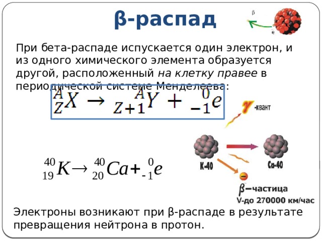 β-распад При бета-распаде испускается один электрон, и из одного химического элемента образуется другой, расположенный на клетку правее в периодической системе Менделеева: Электроны возникают при β-распаде в результате превращения нейтрона в протон. 