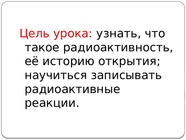 Цель урока: узнать, что такое радиоактивность, её историю открытия; научиться записывать радиоактивные реакции. 