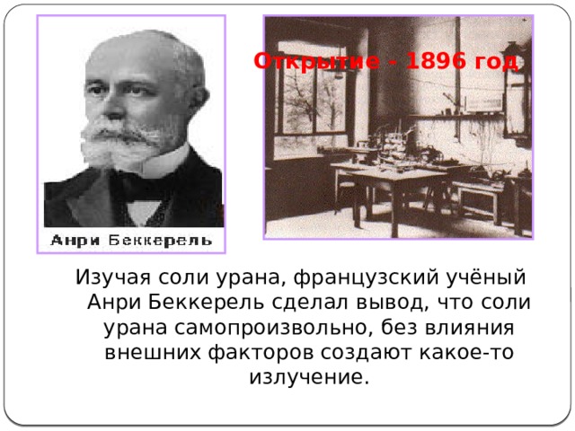 Открытие - 1896 год Изучая соли урана, французский учёный Анри Беккерель сделал вывод, что соли урана самопроизвольно, без влияния внешних факторов создают какое-то излучение. 