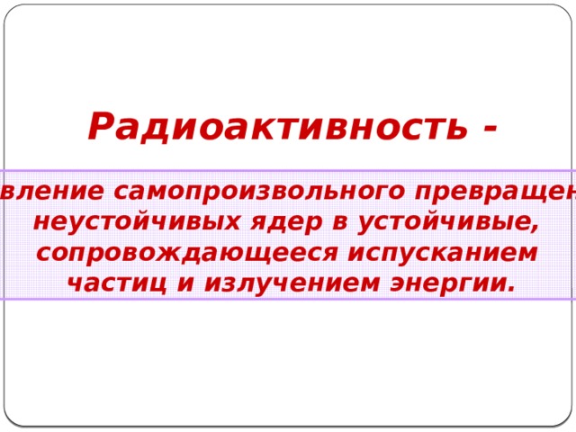 Радиоактивность -  явление самопроизвольного превращения неустойчивых ядер в устойчивые, сопровождающееся испусканием частиц и излучением энергии. 