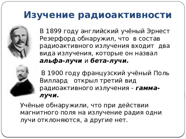 Изучение радиоактивности В 1899 году английский учёный Эрнест Резерфорд обнаружил, что в состав радиоактивного излучения входит два вида излучения, которые он назвал альфа-лучи и бета-лучи.  В 1900 году французский учёный Поль Виллард открыл третий вид радиоактивного излучения - гамма-лучи. Учёные обнаружили, что при действии магнитного поля на излучение радия одни лучи отклоняются, а другие нет. 