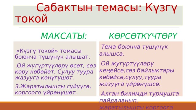  Сабактын темасы: Күзгү токой  Максаты:  Көрсөткүчтөрү  Тема боюнча түшүнүк алышса.  «Күзгү токой» темасы боюнча түшүнүк алышат. . Ой жүгүртүүлөрү өсөт, сөз кору көбөйөт. Сулуу туура жазууга көнүгүшөт. 3.Жаратылышты сүйүүгө, коргоого үйрөнүшөт.  Ой жугүртүүлөрү кеңейсе,сөз байлыктары көбөйсө,сулуу,туура жазууга үйрөнүшсө.  Алган билимди турмушта пайдаланып, жаратылышты коргоого үйрөнүшсө.  