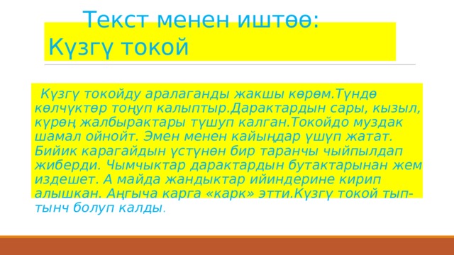  Текст менен иштөө: Күзгү токой .  Күзгү токойду аралаганды жакшы көрөм.Түндө көлчүктөр тоңуп калыптыр.Дарактардын сары, кызыл, күрөң жалбырактары түшуп калган.Токойдо муздак шамал ойнойт. Эмен менен кайыңдар үшүп жатат. Бийик карагайдын үстүнөн бир таранчы чыйпылдап жиберди. Чымчыктар дарактардын бутактарынан жем издешет. А майда жандыктар ийиндерине кирип алышкан. Аңгыча карга «карк» этти.Күзгү токой тып-тынч болуп калды . 