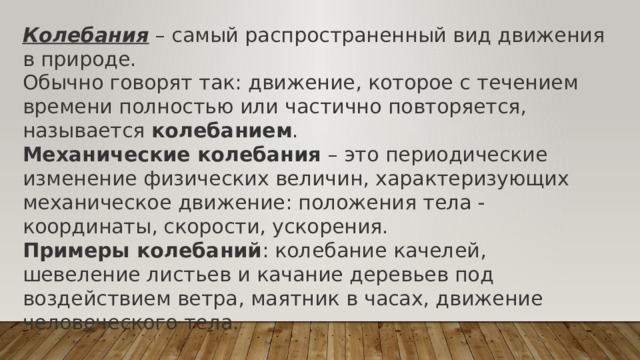 Колебания – самый распространенный вид движения в природе. Обычно говорят так: движение, которое с течением времени полностью или частично повторяется, называется  колебанием .  Механические колебания  – это периодические изменение физических величин, характеризующих механическое движение: положения тела - координаты, скорости, ускорения. Примеры колебаний : колебание качелей, шевеление листьев и качание деревьев под воздействием ветра, маятник в часах, движение человеческого тела. 