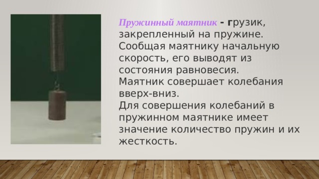 Пружинный маятник - г рузик, закрепленный на пружине. Сообщая маятнику начальную скорость, его выводят из состояния равновесия. Маятник совершает колебания вверх-вниз. Для совершения колебаний в пружинном маятнике имеет значение количество пружин и их жесткость. 