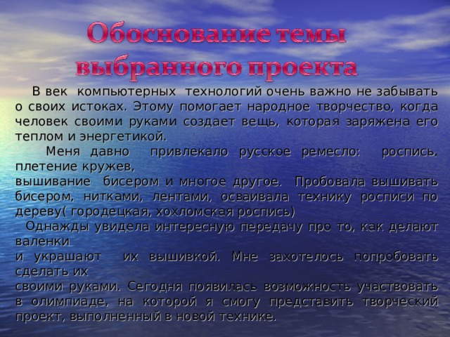  В век компьютерных технологий очень важно не забывать о своих истоках. Этому помогает народное творчество, когда человек своими руками создает вещь, которая заряжена его теплом и энергетикой.  Меня давно привлекало русское ремесло: роспись, плетение кружев, вышивание бисером и многое другое. Пробовала вышивать бисером, нитками, лентами, осваивала технику росписи по дереву( городецкая, хохломская роспись)  Однажды увидела интересную передачу про то, как делают валенки и украшают их вышивкой. Мне захотелось попробовать сделать их своими руками. Сегодня появилась возможность участвовать в олимпиаде, на которой я смогу представить творческий проект, выполненный в новой технике. 
