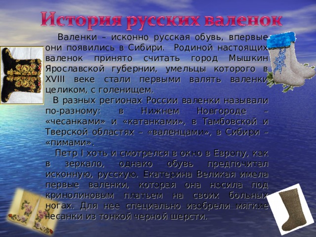 Валенки – исконно русская обувь, впервые они появились в Сибири. Родиной настоящих валенок принято считать город Мышкин Ярославской губернии, умельцы которого в XVIII веке стали первыми валять валенки целиком, с голенищем.  В разных регионах России валенки называли по-разному: в Нижнем Новгороде – «чесанками» и «катанками», в Тамбовской и Тверской областях – «валенцами», в Сибири – «пимами».  Петр I хоть и смотрелся в окно в Европу, как в зеркало, однако обувь предпочитал исконную, русскую. Екатерина Великая имела первые валенки, которая она носила под кринолиновым платьем на своих больных ногах. Для нее специально изобрели мягкие чесанки из тонкой черной шерсти. 
