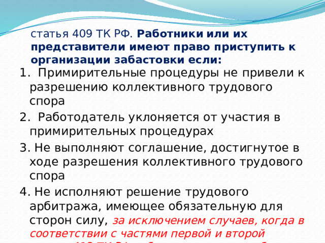    статья 409 ТК РФ. Работники  или их представители имеют право приступить к организации забастовки если: 1. Примирительные процедуры не привели к разрешению коллективного трудового спора 2. Работодатель уклоняется от участия в примирительных процедурах 3. Не выполняют соглашение, достигнутое в ходе разрешения коллективного трудового спора 4. Не исполняют решение трудового арбитража, имеющее обязательную для сторон силу, за исключением случаев, когда в соответствии с частями первой и второй статьи 413 ТК РФ забастовка не может быть проведена. 