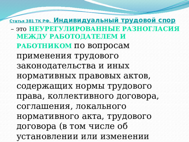 Статья 381 ТК РФ. Индивидуальный трудовой спор – это неурегулированные разногласия между работодателем и работником по вопросам применения трудового законодательства и иных нормативных правовых актов, содержащих нормы трудового права, коллективного договора, соглашения, локального нормативного акта, трудового договора (в том числе об установлении или изменении индивидуальных условий труда),  о которых заявлено в орган по рассмотрению индивидуальных трудовых споров .  