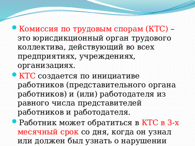 Комиссия по трудовым спорам (КТС) – это юрисдикционный орган трудового коллектива, действующий во всех предприятиях, учреждениях, организациях. КТС создается по инициативе работников (представительного органа работников) и (или) работодателя из равного числа представителей работников и работодателя. Работник может обратиться в КТС в 3-х месячный срок  со дня, когда он узнал или должен был узнать о нарушении своего права. 