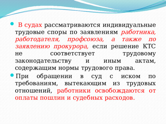 В судах рассматриваются индивидуальные трудовые споры по заявлениям работника, работодателя, профсоюза, а также по заявлению прокурора, если решение КТС не соответствует трудовому законодательству и иным актам, содержащим нормы трудового права. При обращении в суд с иском по требованиям, вытекающим из трудовых отношений, работники освобождаются от оплаты пошлин и судебных расходов. 