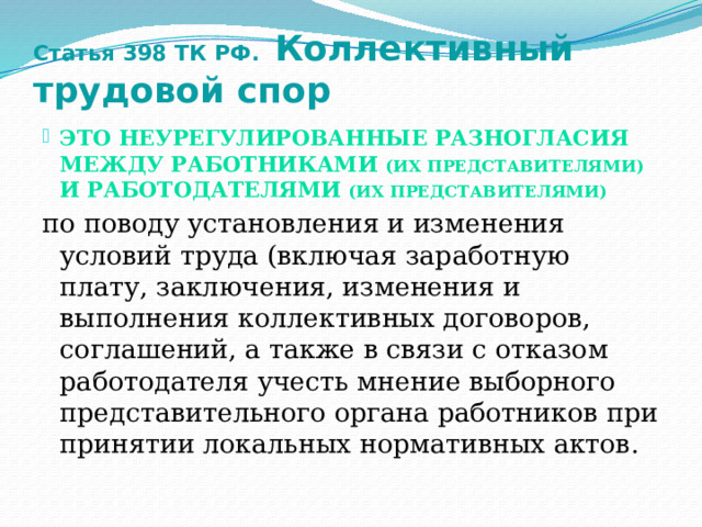 Статья 398 ТК РФ. Коллективный трудовой спор это неурегулированные разногласия между работниками (их представителями) и работодателями  (их представителями) по поводу установления и изменения условий труда (включая заработную плату, заключения, изменения и выполнения коллективных договоров, соглашений, а также в связи с отказом работодателя учесть мнение выборного представительного органа работников при принятии локальных нормативных актов. 