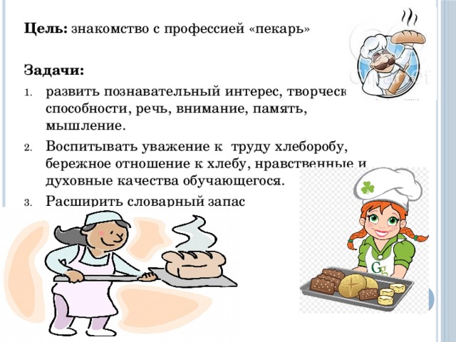 Цель: знакомство с профессией «пекарь» Задачи: развить познавательный интерес, творческие способности, речь, внимание, память, мышление. Воспитывать уважение к труду хлеборобу, бережное отношение к хлебу, нравственные и духовные качества обучающегося. Расширить словарный запас 