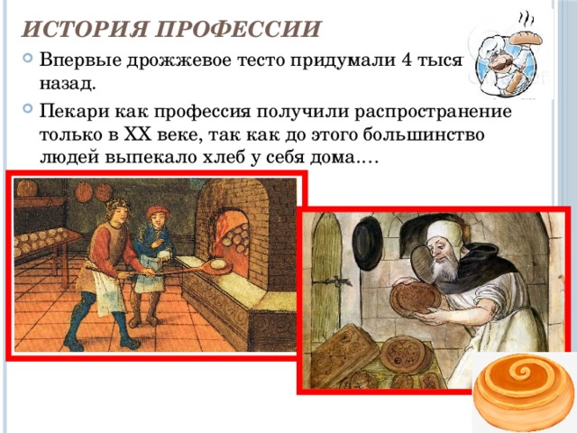История профессии Впервые дрожжевое тесто придумали 4 тысячи лет назад. Пекари как профессия получили распространение только в XX веке, так как до этого большинство людей выпекало хлеб у себя дома.… 
