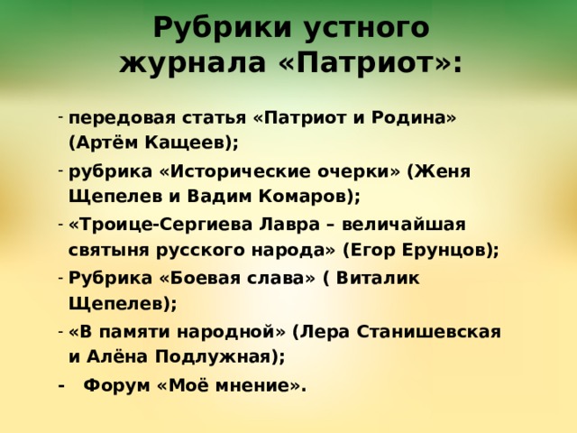 Рубрики устного журнала «Патриот»:   передовая статья «Патриот и Родина» (Артём Кащеев); рубрика «Исторические очерки» (Женя Щепелев и Вадим Комаров); «Троице-Сергиева Лавра – величайшая святыня русского народа» (Егор Ерунцов); Рубрика «Боевая слава» ( Виталик Щепелев); «В памяти народной» (Лера Станишевская и Алёна Подлужная); - Форум «Моё мнение». 