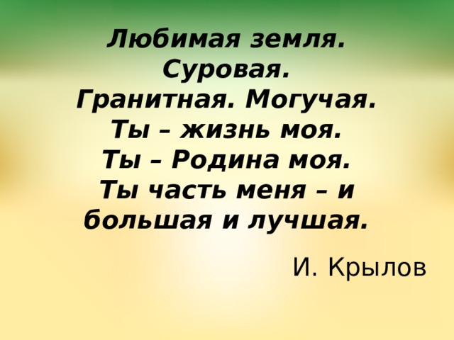 Любимая земля.  Суровая.  Гранитная. Могучая.  Ты – жизнь моя.  Ты – Родина моя.  Ты часть меня – и большая и лучшая. И. Крылов 