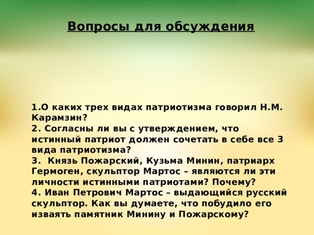 Вопросы для обсуждения  1.О каких трех видах патриотизма говорил Н.М. Карамзин?  2. Согласны ли вы с утверждением, что истинный патриот должен сочетать в себе все 3 вида патриотизма?  3. Князь Пожарский, Кузьма Минин, патриарх Гермоген, скульптор Мартос – являются ли эти личности истинными патриотами? Почему?  4. Иван Петрович Мартос – выдающийся русский скульптор. Как вы думаете, что побудило его изваять памятник Минину и Пожарскому?   