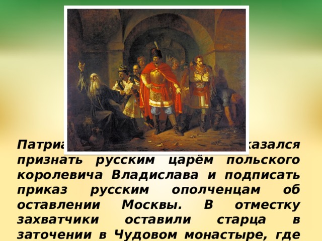 Патриарх Гермоген отказался признать русским царём польского королевича Владислава и подписать приказ русским ополченцам об оставлении Москвы. В отместку захватчики оставили старца в заточении в Чудовом монастыре, где 17.02.1612 он скончался от голода. 