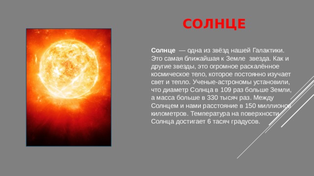 сОЛНЦЕ   Солнце   — одна из звёзд нашей Галактики. Это самая ближайшая к Земле  звезда. Как и другие звезды, это огромное раскалённое космическое тело, которое постоянно изучает свет и тепло. Ученые-астрономы установили, что диаметр Солнца в 109 раз больше Земли, а масса больше в 330 тысяч раз. Между Солнцем и нами расстояние в 150 миллионов километров. Температура на поверхности Солнца достигает 6 тасяч градусов. 