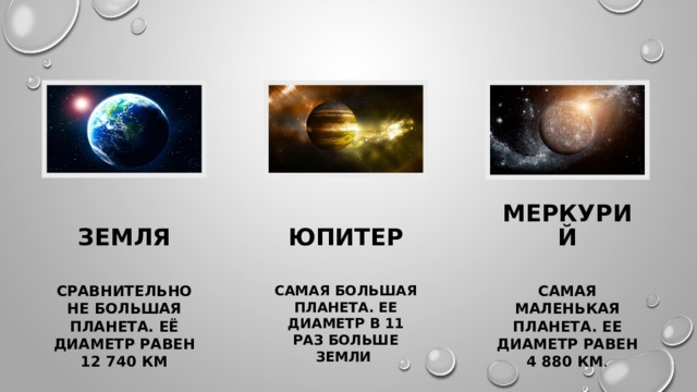   земля юпитер Меркурий Сравнительно не большая планета. Её диаметр равен 12 740 км Самая большая планета. Ее диаметр в 11 раз больше земли Самая маленькая планета. Ее диаметр равен 4 880 км . 