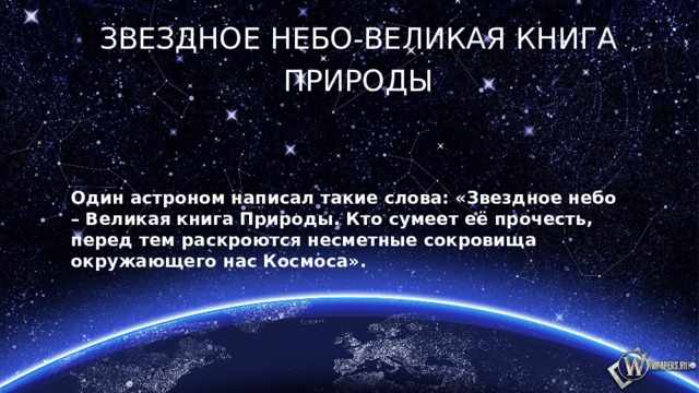 Звездное небо-Великая книга Природы Один астроном написал такие слова: «Звездное небо – Великая книга Природы. Кто сумеет её прочесть, перед тем раскроются несметные сокровища окружающего нас Космоса». 