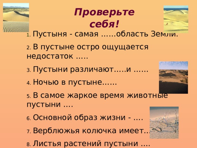 Проверьте себя! 1 . Пустыня - самая ……область Земли. 2. В пустыне остро ощущается недостаток ….. 3. Пустыни различают…..и …… 4. Ночью в пустыне…… 5. В самое жаркое время животные пустыни …. 6. Основной образ жизни - …. 7. Верблюжья колючка имеет…. 8. Листья растений пустыни …. 