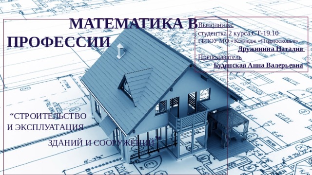 Выполнила: студентка 2 курса СТ-19.10 ГБПОУ МО «Колледж «Подмосковье» Дружинина Наталия Преподаватель  Будянская Анна Валерьевна    МАТЕМАТИКА В ПРОФЕССИИ      “СТРОИТЕЛЬСТВО  И ЭКСПЛУАТАЦИЯ ЗДАНИЙ И СООРУЖЕНИЙ ”     